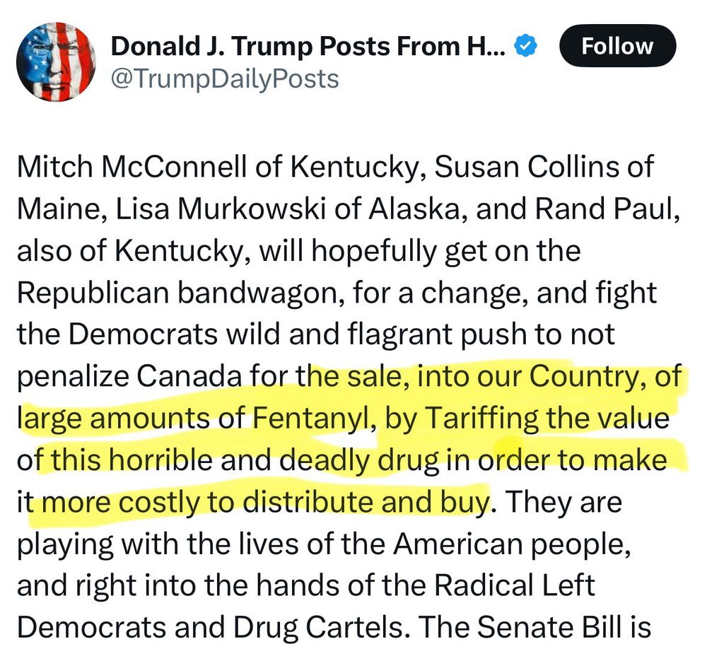 Mitch McConnell of Kentucky, Susan Collins of Maine, Lisa Murkowski of Alaska, and Rand Paul, also of Kentucky, will hopefully get on the Republican bandwagon, for a change, and fight the Democrats wild and flagrant push to not penalize Canada for the sale, into our Country, of large amounts of Fentanyl, by Tariffing the value of this horrible and deadly drug in order to make it more costly to distribute and buy. They are playing with the lives of the American people, and right into the hands of the Radical Left Democrats and Drug Cartels.