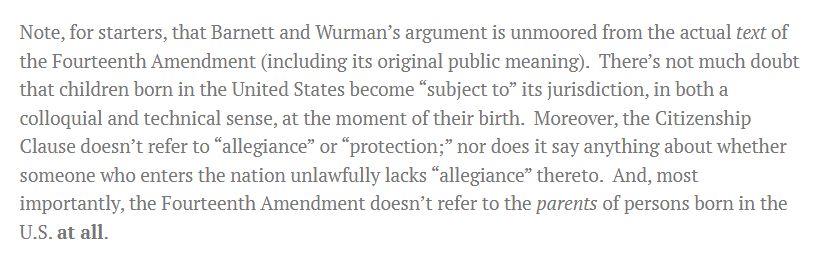 Note, for starters, that Barnett and Wurman’s argument is unmoored from the actual text of the Fourteenth Amendment (including its original public meaning).  There’s not much doubt that children born in the United States become “subject to” its jurisdiction, in both a colloquial and technical sense, at the moment of their birth.  Moreover, the Citizenship Clause doesn’t refer to “allegiance” or “protection;” nor does it say anything about whether someone who enters the nation unlawfully lacks “allegiance” thereto.  And, most importantly, the Fourteenth Amendment doesn’t refer to the parents of persons born in the U.S. at all.