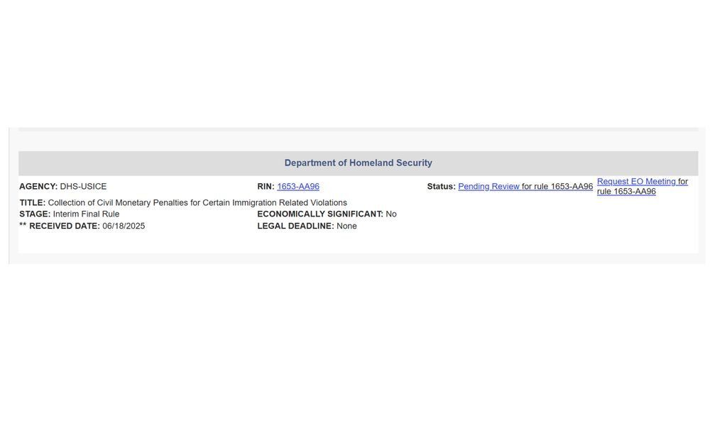 Department of Homeland Security
AGENCY: DHS-USICE	RIN: 1653-AA96	Status: Pending Review for rule 1653-AA96	Request EO Meeting for rule 1653-AA96
TITLE: Collection of Civil Monetary Penalties for Certain Immigration Related Violations
STAGE: Interim Final Rule	ECONOMICALLY SIGNIFICANT: No
** RECEIVED DATE: 06/18/2025	LEGAL DEADLINE: None  