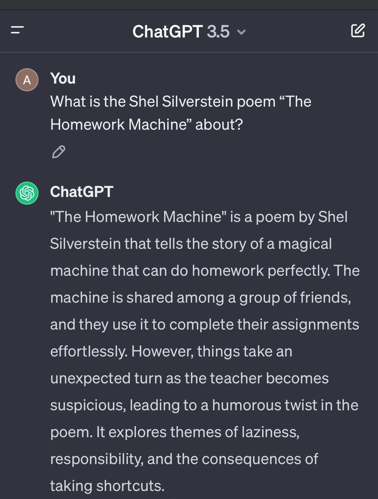 You
What is the Shel Silverstein poem "The
Homework Machine" about?
ChatGPT
"The Homework Machine" is a poem by Shel Silverstein that tells the story of a magical machine that can do homework perfectly. The machine is shared among a group of friends,
and they use it to complete their assignments effortlessly. However, things take an unexpected turn as the teacher becomes suspicious, leading to a humorous twist in the poem. It explores themes of laziness, responsibility, and the consequences of taking shortcuts.