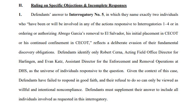 II. Ruling on Specific Objections & Incomplete Responses
1. Defendants’ answer to Interrogatory No. 5, in which they name exactly two individuals
who “have been or will be involved in any of the actions responsive to Interrogatories 1–4 or in
ordering or authorizing Abrego Garcia’s removal to El Salvador, his initial placement in CECOT
or his continued confinement in CECOT,” reflects a deliberate evasion of their fundamental
discovery obligations. Defendants identify only Robert Cerna, Acting Field Office Director for
Harlingen, and Evan Katz, Assistant Director for the Enforcement and Removal Operations at
DHS, as the universe of individuals responsive to the question. Given the context of this case,
Defendants have failed to respond in good faith, and their refusal to do so can only be viewed as
willful and intentional noncompliance. Defendants must supplement their answer to include all
individuals involved as requested in this interrogatory.
