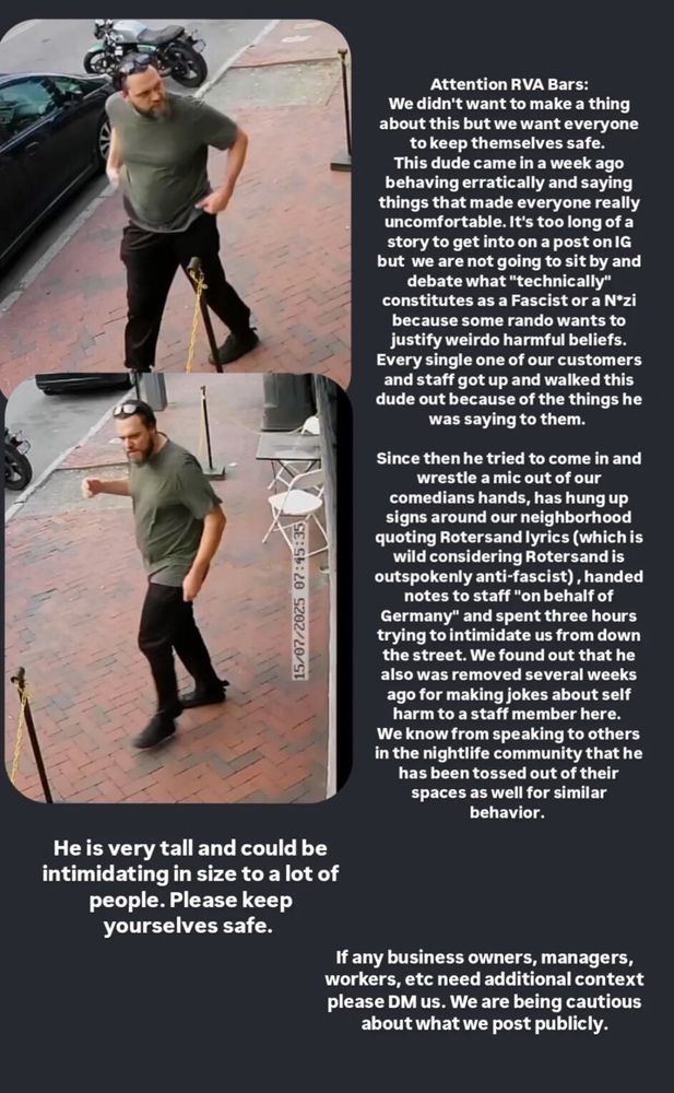 Content of Instagram post from Richmond bar Fallout, alerting the public to a man who has repeatedly been removed for his troubling actions. Tall fair-skinned man, with short dark hair, short beard, & mustache. Sunglasses propped up on his head, and wearing olive drab green T-shirt, black pants, and black shoes. OP says he is very tall and could be intimidating in size to a lot of people. He has been removed from Several RVA bars for spouting pro-N*ZI beliefs, getting into physical altercations with staff, making jokes about self harm.