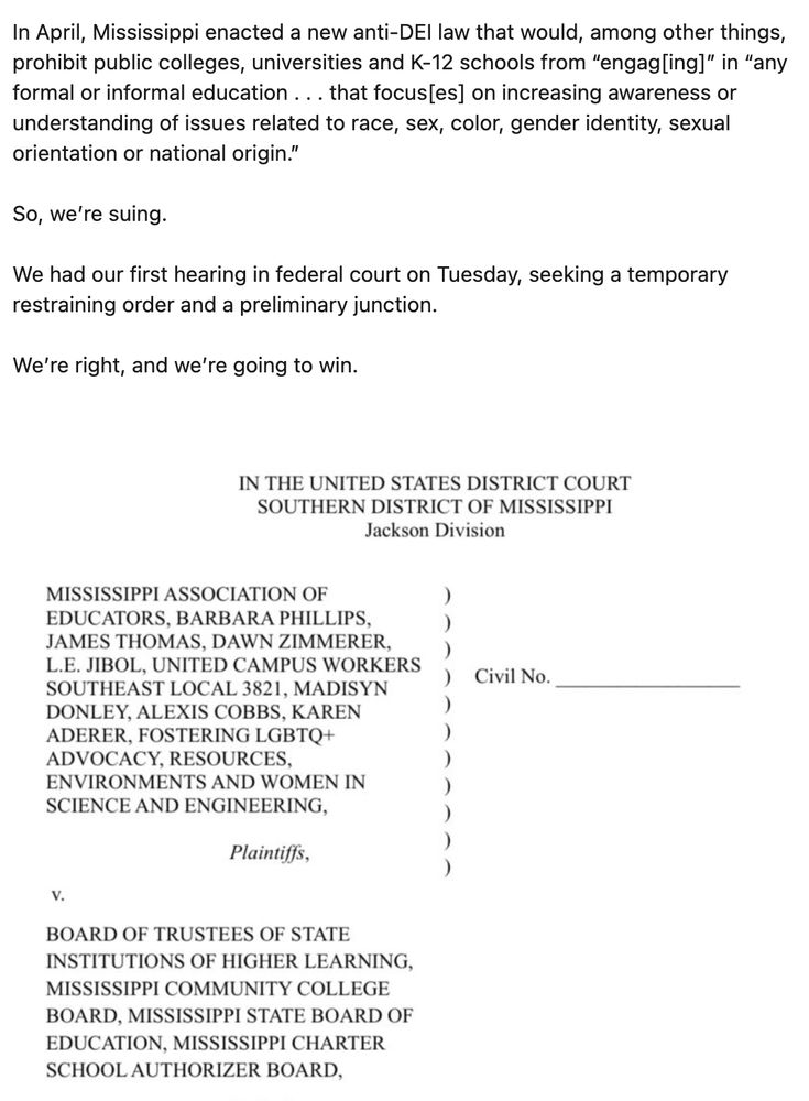 In April, Mississippi enacted a new anti-DEI law that would, among other things, prohibit public colleges, universities and K-12 schools from “engag[ing]” in “any formal or informal education . . . that focus[es] on increasing awareness or understanding of issues related to race, sex, color, gender identity, sexual orientation or national origin.”

So, we’re suing. 

We had our first hearing in federal court on Tuesday, seeking a temporary restraining order and a preliminary junction. 

We’re right, and we’re going to win.