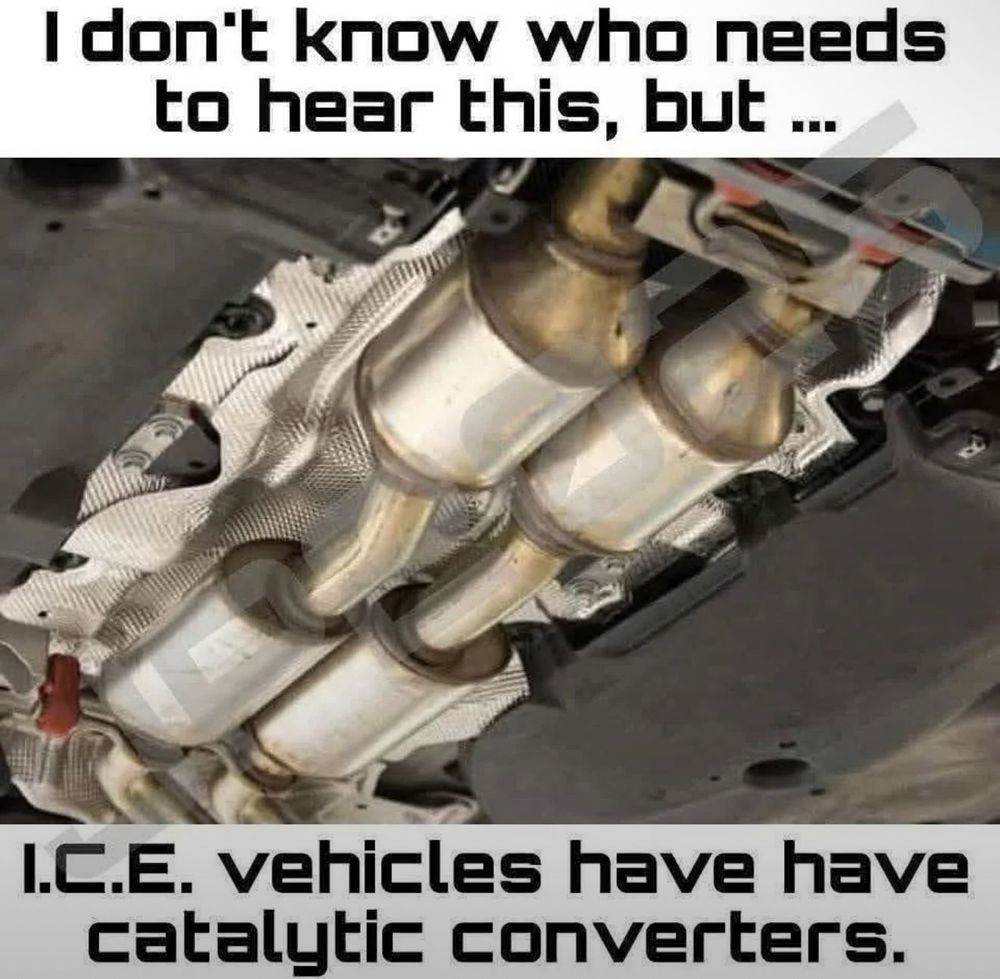 A meme image showing the underside of a car. The photo centers on metallic exhaust pipes and three cylindrical catalytic converters mounted against a silver heat shield. Bold text at the top reads: I dont know who needs to hear this, but ... Bottom text reads: I.C.E. vehicles have have catalytic converters, with a noticeable double have typo. The image emphasizes that internal combustion engine cars use catalytic converters.