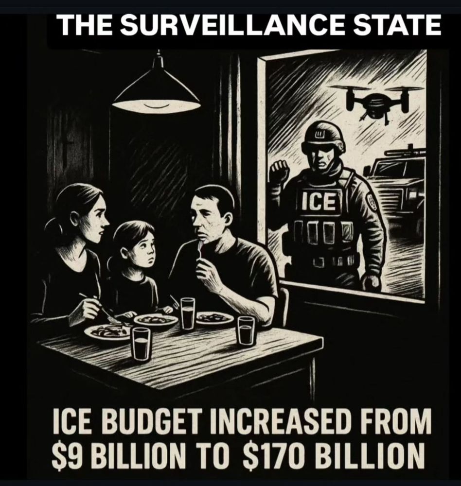 A stark black and white illustration shows a family of three seated at a table in a dimly lit room. A woman, a young child, and a man share a simple meal of plates and glasses. Their faces show concern and unease. Behind them, an open doorway reveals a heavily armored officer with the letters ICE on his chest, a raised fist, a hovering drone, and an imposing vehicle outside. Above the scene the words THE SURVEILLANCE STATE appear. Below, text reads ICE BUDGET INCREASED FROM 9 BILLION TO 170 BILLION.