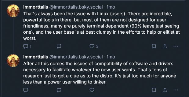 A post from Immorttalis:

That's always been the issue with Linux (users). There are incredible, powerful tools in there, but most of them are not designed for user friendliness, many are purely terminal dependent (90% leave just seeing one), and the user base is at best clumsy in the efforts to help or elitist at worst.

After all this comes the issues of compatibility of software and drivers necessary to facilitate whatever the new user wants. That's tons of research just to get a clue as to the distro. It's just too much for anyone less than a power user willing to tinker.