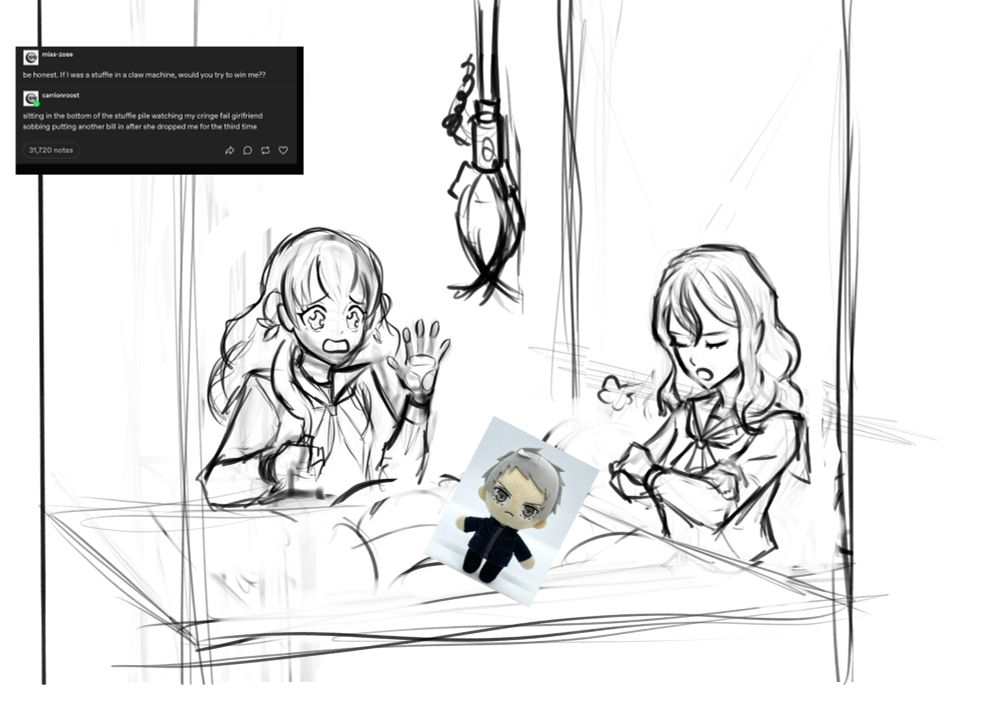 A messy sketch of Iori crying as she fails to fish a png of Plushy!Ei from a claw machine. Ryoko is to the side sighing. 

"Be honest, if I were a stuffie in a claw machine, would you try to win me?"
Sitting in the bottom of the stuffie pile watching my cringe fall girlfriend sobbing putting another bill in after she dropped me the third time"