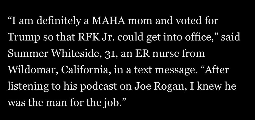 "I am definitely a MAHA mom and voted for Trump so that RFK Jr. could get into office," said Summer Whiteside, 31, an ER nurse from Wildomar, California, in a text message. "After listening to his podcast on Joe Rogan, I knew he was the man for the job."