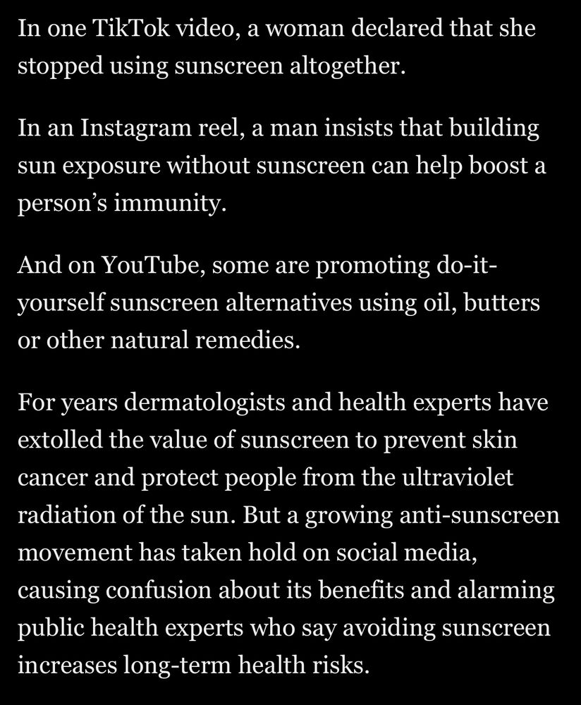 In one TikTok video, a woman declared that she stopped using sunscreen altogether.
In an Instagram reel, a man insists that building sun exposure without sunscreen can help boost a person's immunity.
And on YouTube, some are promoting do-it-yourself sunscreen alternatives using oil, butters or other natural remedies.
For years dermatologists and health experts have extolled the value of sunscreen to prevent skin cancer and protect people from the ultraviolet radiation of the sun. But a growing anti-sunscreen movement has taken hold on social media, causing confusion about its benefits and alarming public health experts who say avoiding sunscreen increases long-term health risks.