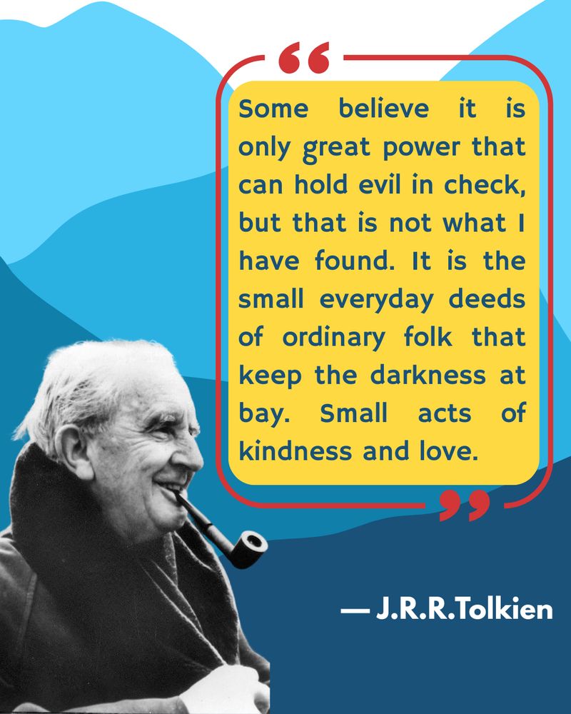 Abstract mountain shapes in various shades of blue in the background. In the lower left corner, a black and white photograph of JRR Tolkien in old age, smiling with a pipe in his mouth. In the upper right corner, a yellow text box with a red frame, enclosing the quote “Some believe it is only great power that can hold evil in check. But that is not what I have found. It is the e small everyday deeds of ordinary folk that keep the darkness at bay. Small acts of kindness and love.” —JRR Tolkien