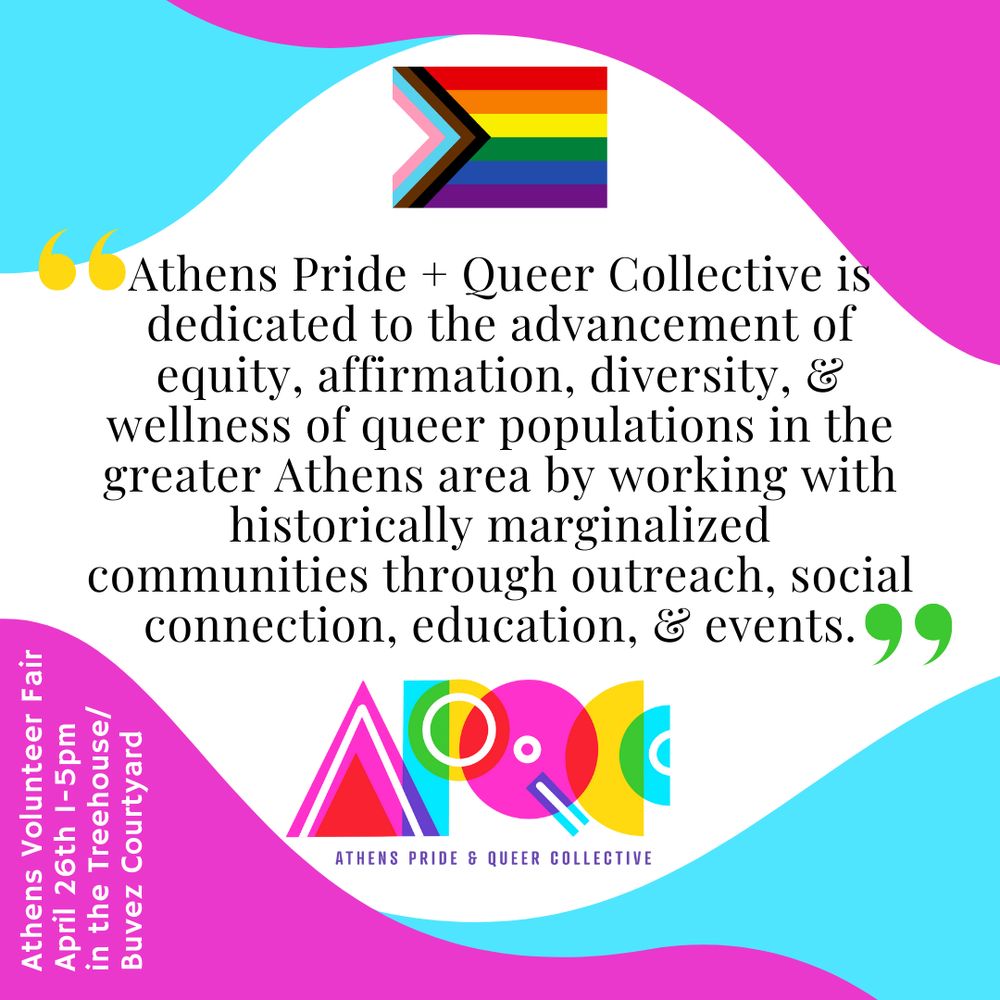 Light blue, hot pink and white wavy background. Progress Pride flag top center. Athens Pride and Queer Collective logo bottom center. In the middle, text reads “Athens Pride + Queer Collective is dedicated to the advancement of equity, affirmation, diversity and wellness of queer populations in the greater Athens area by working with historically marginalized communities through outreach, social connection, education, and events.” In the bottom left corner, small white text reads: 
Athens Volunteer Fair
April 26th 1-5 pm
In the Treehouse/Buvez courtyard 