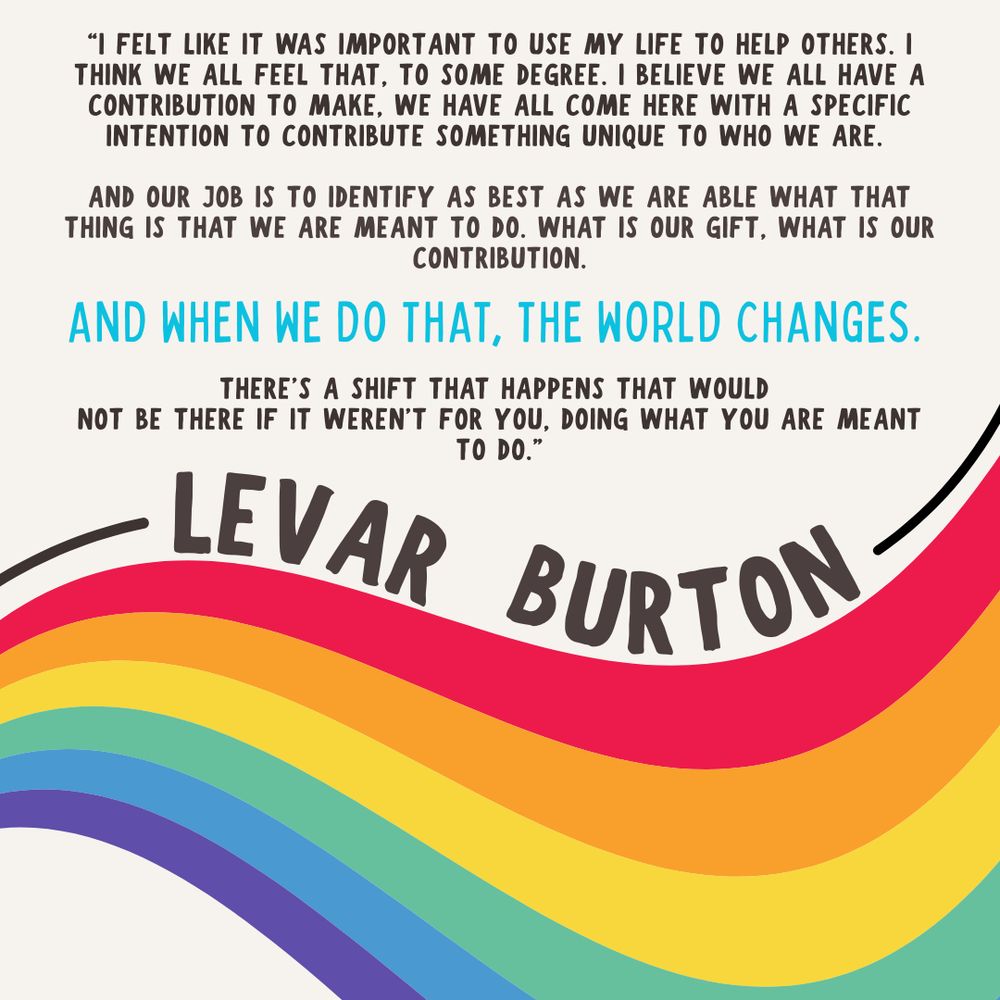 A white background with a wavy rainbow swooping along the bottom. Above, in black letters, “I felt like it was important to use my life to help others. I think we all feel that, to some degree. I believe we all have a contribution to make. We have all come here with a specific intention to contribute something to unique to who we are. And our job is to identify as best as we are able what that thing is that we are meant to do. What is our gift. What is our contribution.” In bigger blue letters, it reads, “AND WHEN WE DO THAT, THE WORLD CHANGES.” In smaller black text, the quote concludes, “There’s a shift that happens that would not be there if it weren’t for you, doing what you are meant to do.” —Levar Burton