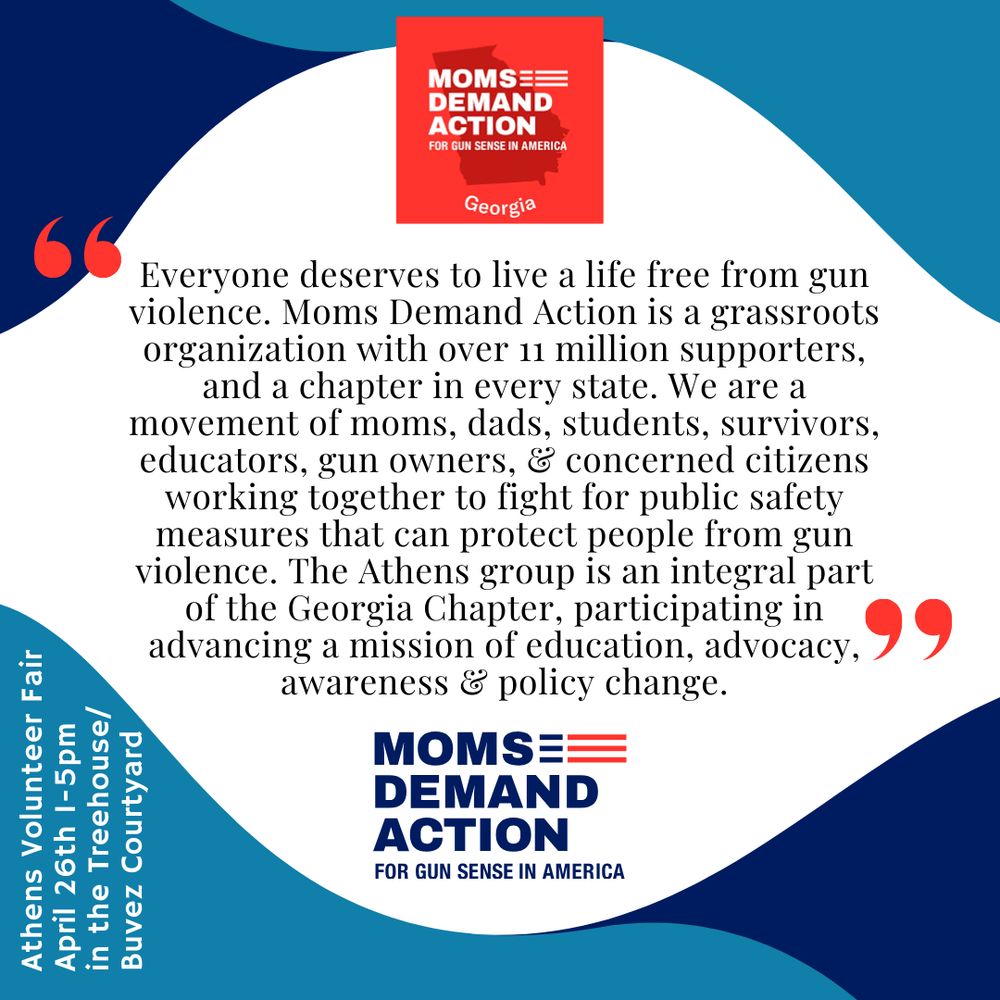 Blue and white background. Moms Demand Action logos top and bottom. Center text reads, “Everyone deserves to live a life free from gun violence. Moms Demand Action is a  grassroots organization with over 11 million supporters, and a chapter in every state. We are a movement of moms, dads, students, survivors, educators, gun owners, and concerned citizens working together to fight for public safety measures that can protect people from gun violence. The Athens group is an integral part of the Georgia chapter, participating in advancing a mission of education, advocacy, awareness, and policy change.”