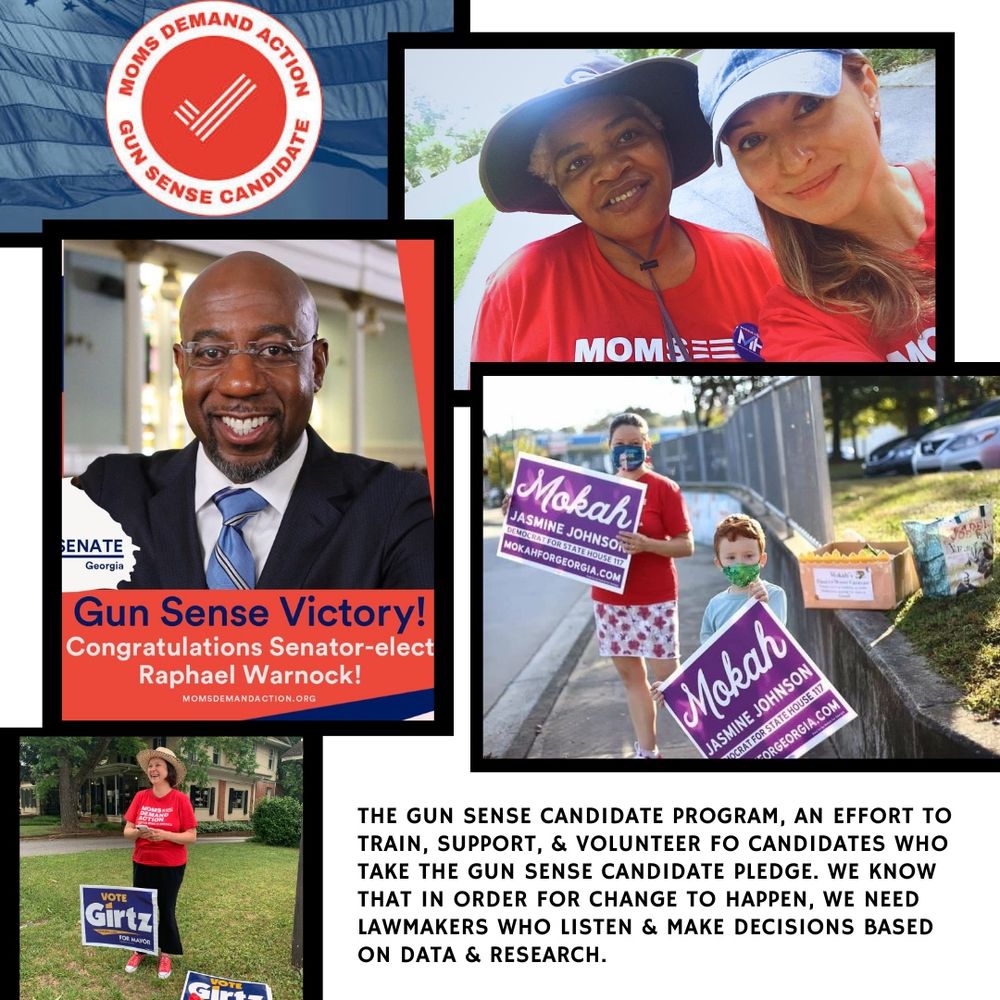 Photo collage of various GA legislators endorsed by Moms Demand Action, including Senator Raphael Warnock, Mokah Jasmine Johnson, and Mayor Kelly Girtz. In lower right corner, text reads:
The Gun Sense Candidate Program, an effort to train, support, and volunteer for candidates who take the Gun Sense Candidate pledge. We know that in order for change to happen, we need lawmakers who listen and make decisions based on data and research. 