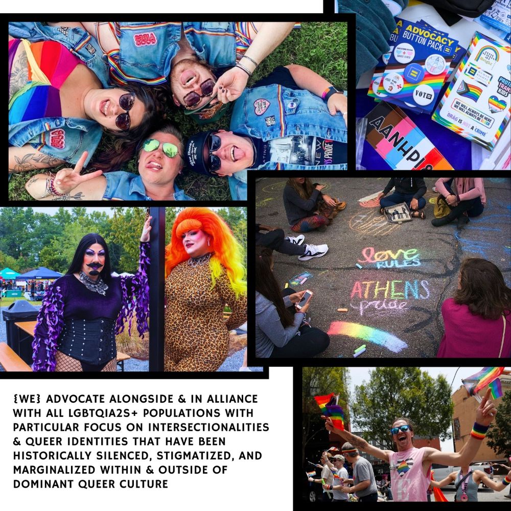 Collage of people at Athens Pride Fest, including rainbow chalk drawings, people lying on the grass laughing, drag queens and kings and more folks waving rainbow flags. In the bottom left corner, text reads: [We] advocate alongside and in alliance with all LGBTQIA2S+ populations with particular focus on intersectionalities and queer identities that have been historically silenced, stigmatized, and marginalized within and outside of dominant queer culture. 