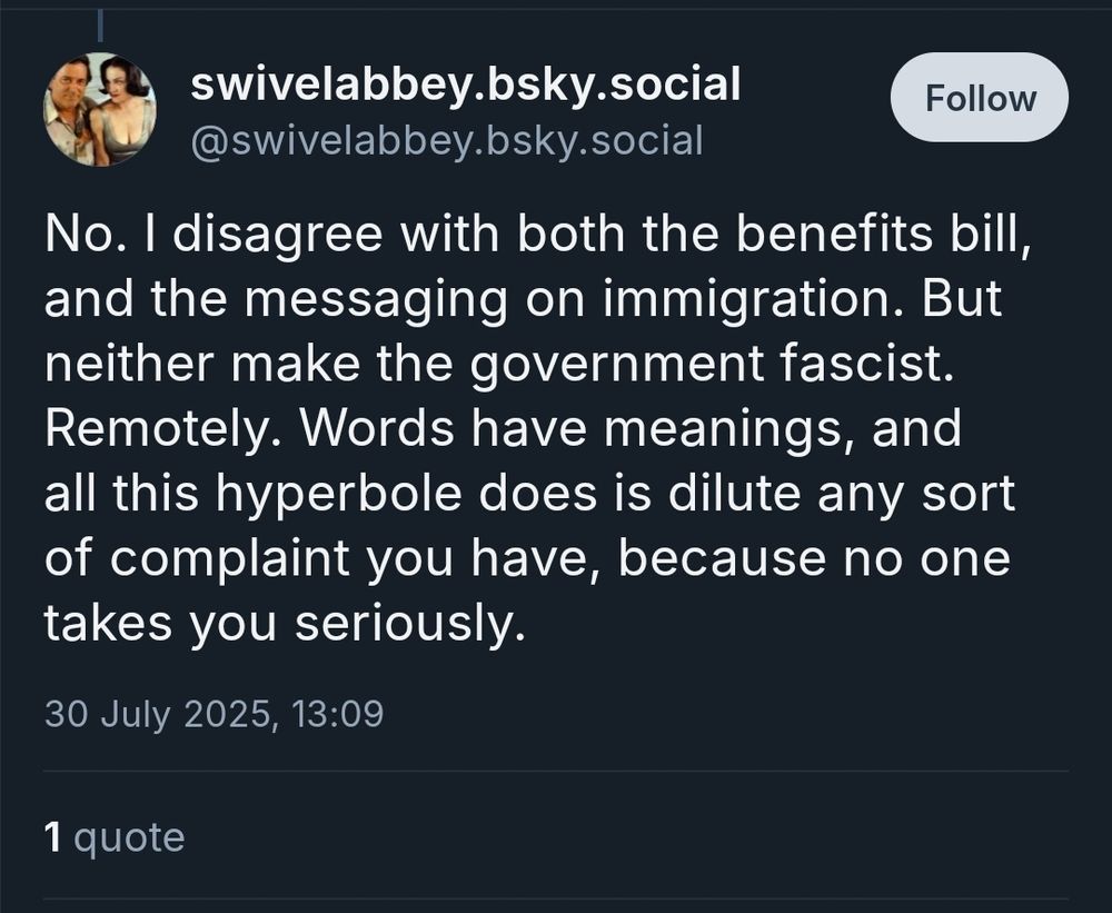 A picture of a skeet by @swivelabbey.bsky.social made in reference to comments saying the UK Labour government is fascist. It reads

"No. I disagree with both the benefits Bill and the messaging on immigration. But neither make the government fascist. Remotely. Words have meanings, and all this hyperbole does is dilute Amy sort of complaint you have, because no one takes you seriously."