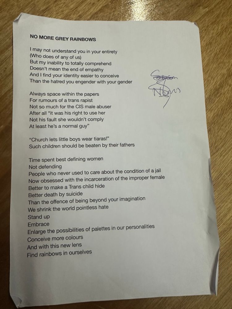 NO MORE GREY RAINBOWS
I may not understand you in your entirety
Who does of any of us)
But my inability to totally comprehend
Doesn't mean the end of empathy
And I find your identity easier to conceive Than the hatred you engender with your gender
Always space within the papers
For rumours of a trans rapist
Not so much for the CIS male abuser
After all "it was his right to use her Not his fault she wouldn't comply
At least he's a normal guy"
"Church lets little boys wear tiaras!"
Such children should be beaten by their fathers
Time spent best defining women
Not defending
People who never used to care about the condition of a jail Now obsessed with the incarceration of the improper female
Better to make a Trans child hide
Better death by suicide
Than the offence of being beyond your imagination
We shrink the world pointless hate
Stand up
Embrace
Enlarge the possibilities of palettes in our personalities
Conceive more colours And with this new lens
Find rainbows in ourselves