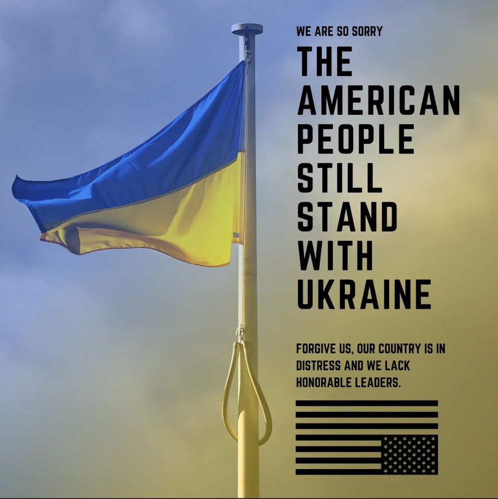 Dear Ukraine, We are so sorry.  The American people still stand with Ukraine. Please forgive us as our country is in distress and we lack honorable leaders. 