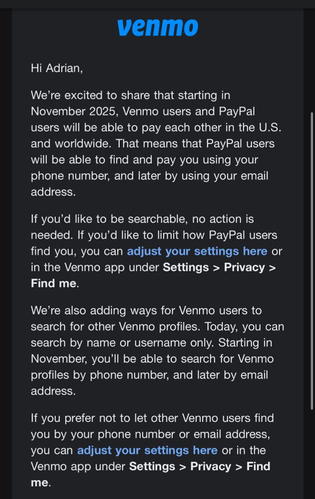 “Venmo

Hi Adrian,

We're excited to share that starting in November 2025, Venmo users and PayPal users will be able to pay each other in the U.S. and worldwide. That means that PayPal users will be able to find and pay you using your phone number, and later by using your email address.

If you'd like to be searchable, no action is needed. If you'd like to limit how PayPal users find you, you can adjust your settings here or in the Venmo app under Settings > Privacy > Find me.

We're also adding ways for Venmo users to search for other Venmo profiles. Today, you can search by name or username only. Starting in November, you'll be able to search for Venmo profiles by phone number, and later by email address.

If you prefer not to let other Venmo users find you by your phone number or email address, you can adjust your settings here or in the Venmo app under Settings > Privacy > Find me.”
