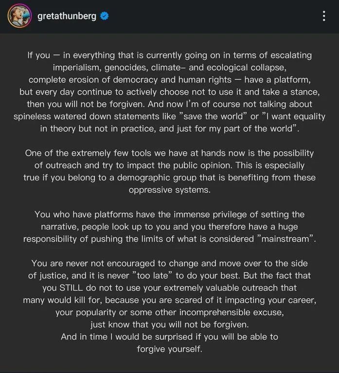 Screenshot of an Instagram post by Greta Thunberg. The post says:
“If you — in everything that is currently going on in terms of escalating imperialism, genocides, climate– and ecological collapse, complete erosion of democracy and human rights — have a platform, but every day continue to actively choose not to use it and take a stance, then you will not be forgiven. And now I’m of course not talking about spineless watered down statements like ‘save the world’ or ‘I want equality in theory but not in practice, and just for my part of the world’.
One of the extremely few tools we have at hands now is the possibility of outreach and try to impact the public opinion. This is especially true if you belong to a demographic group that is benefiting from these oppressive systems.
You who have platforms have the immense privilege of setting the narrative, people look up to you and you therefore have a huge responsibility of pushing the limits of what is considered ‘mainstream’.
You are never not encouraged to change and move over to the side of justice, and it is never ‘too late’ to do your best. But the fact that you STILL do not to use your extremely valuable outreach that many would kill for, because you are scared of it impacting your career, your popularity or some other incomprehensible excuse, just know that you will not be forgiven. And in time I would be surprised if you will be able to forgive yourself.”