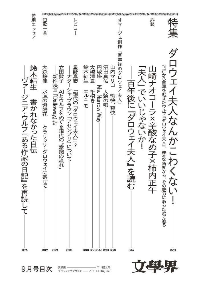 文學界9月号の目次の1/3枚目です。内容は下記のとおりです。

【特集】ダロウェイ夫人なんかこわくない！

刊行から百年を迎えたウルフ『ダロウェイ夫人』。様々な角度から、その魅力にあらためて迫る

・鼎談
山崎ナオコーラ×辛酸なめ子×柿内正午
「夫人」でいいじゃないか！――百年後に『ダロウェイ夫人』を読む 	 

・オマージュ創作「百年後のダロウェイ夫人」
山内マリコ　愉快、爽快沼田真佑　人狼の唄					 
円城塔　Ms. Narrow Way 				 
大崎清夏　手招き 					 
鈴木結生　エル・ニモ 					

・レビュー
星野真志　「現代の『ダロウェイ夫人』」？――ナターシャ・ブラウン『アセンブリ』について
立田敦子「AIとウルフをめぐる現代の〝意識の流れ〟――新作映画『Dalloway』評」
・短歌十首
大森静佳　水底の紫陽花――クラリッサ・ダロウェイに寄せて

【特別エッセイ】
鈴木結生「書かれなかった自伝――ヴァージニア・ウルフ『ある作家の日記』を再読して」
