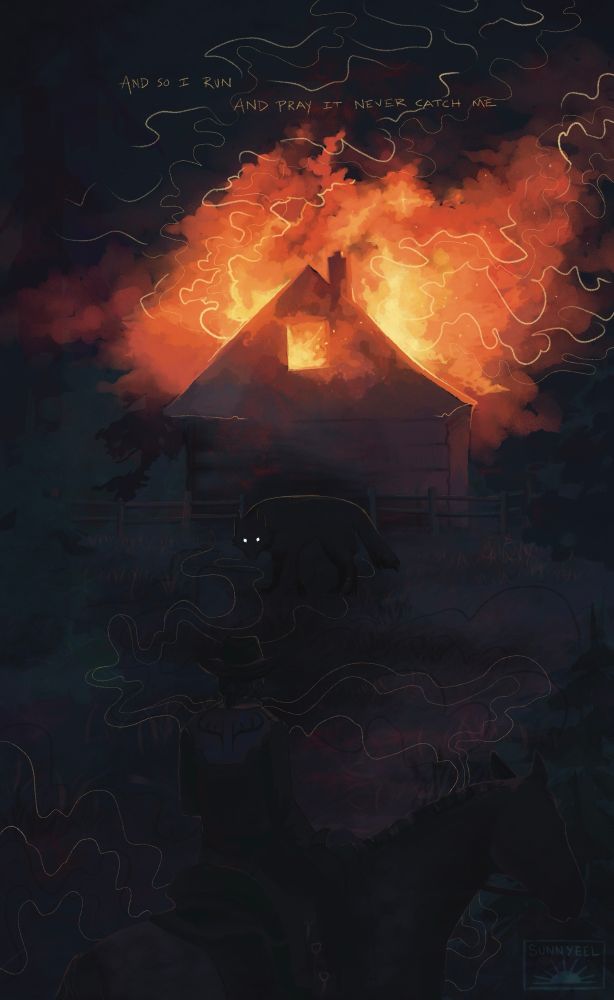 Text reads “And so I run / and pray it never catch me”
A mid-1800s cabin in a pine forest is ablaze, smoke catching the light of the fire. In front of the cabin looms a wolf with glowing, featureless eyes facing the foreground.
In the foreground sits a man on his horse, looking towards the cabin, and the wolf staring back at him.

The wolf just might be him, or him, the wolf.