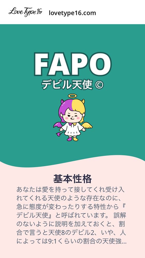 FAPO
デビル天使 ©


基本性格

あなたは愛を持って接してくれ受け入れてくれる天使のような存在なのに、急に態度が変わったりする特性から『デビル天使』と呼ばれています。
誤解のないように説明を加えておくと、割合で言うと天使8のデビル2、いや、人によっては9:1くらいの割合の天使強め人間です。基本的に優しいし性格もいいんです。ただ、たまに「そんな自由な一面あったの！？」とみんなにびっくりされる時のインパクトが強いのです。ヒカキンがいきなり1人賛否やり出したら驚きますよね？そんな感じです。
「意外と真面目」な人はよくいますが「意外とそこまで真面目じゃなかった」って人は少ないです。これはあなたの短所でもあると言えますが、そこがあなたが人を飽きさせない個性でもあります。


恋愛性質

あなたは恋愛初期は相手とって最高の恋人です。優しいし受け入れてくれるし愛してくれるし、パートナーからしたら誰に紹介しても「いい恋人だね」と言われるような人なのです。
しかし、最初はあなたの方が好きだったのに時間がたつと好き度が逆転していくことがよくあります。メンヘラ製造機と呼ばれたこともあるんじゃないでしょうか。
不思議なのは、恋愛のプロ！みたいな感じではないのになぜかそうなっていることが多い点です。油断させる安心感をナチュラルに持ち合わせているからでしょう。「相手を転がして優越感に浸っている」という性格の悪さもなく、あなたの生まれ持った自由さがそのような現象をいつの間にか引き起こしているだけなのです。
それは相手にとっては決して喜ばしいことではないですが、あなた視点で見るとこういう要素があるからこそ相手に振り回されすぎることなく生きていける長所でもあります。ちゃんと自分が幸せになれる性格をしていると言えるのです。


どんな恋愛、どんな相手が理想?

自覚がない場合もあるのですがあなたは押しに弱く、恋愛に入るハードルは高くないです。
条件よりもフィーリングが大事で、気付いたらいつのまにか好きになっていることが多いでしょう。"理想の相手像"を考えすぎるより、ピンとくる出会いを大切にした方がいいかもしれません。
逆に「あなたに合う人」はわかりやすいです。なかなか人に弱いところを見せられない、という人はあなたにハマる可能性が高いです。そういった要素を持っている人がいわゆるあなたの"天使"の部分が相手にフィットした時、相手は心を許すでしょう。
あなたは天使ですが、真の魅力はデビルの部分にあります。予想外の行動が相手の心をかき乱し、気づけば忘れられない存在になっている。"天使"として愛され、"デビル"として記憶に残るのです。
いい人と自由のハイブリッドを武器に、あなたは今後も人生を謳歌していくことでしょう。