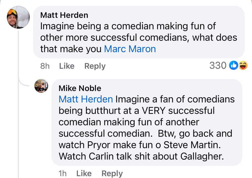 Matt Herden
Imagine being a comedian making fun of other more successful comedians, what does that make you Marc Maron

Mike Noble
Matt Herden Imagine a fan of comedians being butthurt at a VERY successful comedian making fun of another successful comedian. Btw, go back and watch Pryor make fun o Steve Martin. Watch Carlin talk shit about Gallagher.