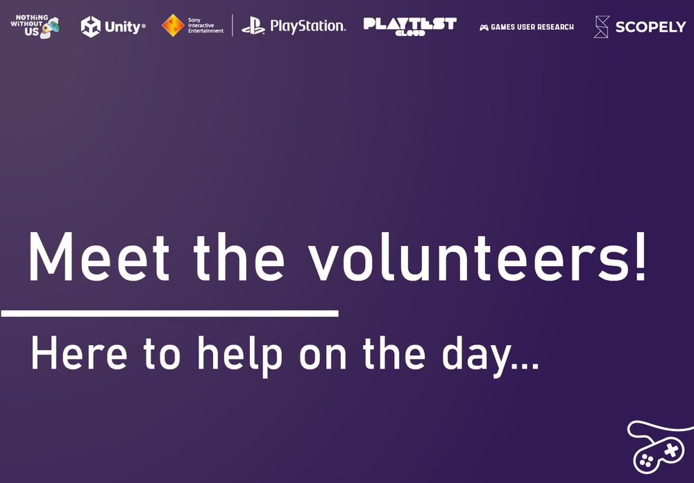A purple image with white text which reads: "Meet the volunteers! Here to help on the day...". At the top of the image are the logos for Nothing Without Us, Unity, Sony Interactive Entertainment PlayStation, PlaytestCloud, Games User Research, and Scopely. At the bottom right corner is a white game controller icon.