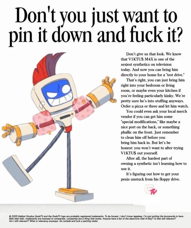 A mock-advertisement heavily inspired by an Apple MacIntosh print ad. In large font, the headline reads "Don't you just want to pin it down and fuck it?" Pictured is V1KTU$ from GodsTV, in his swimsuit outfit. 

Text on the side reads "Don't give us that look. We know that V1KTU$ M4X is one of the sexiest synthetics on television today. And now you can bring him directly to your home for a "test drive."

That's right, you can just bring him right into your bedroom or living room, or maybe even your kitchen if you're feeling particularly kinky. We're pretty sure he's into stuffing anyways. Order a pizza or three and let him watch.

You could even ask your local merch vendor if you can get him some "special modifications," like maybe a nice port on the back, or something phallic on the front. Just remember to clean him off before you bring him back in. But let's be honest: you won't want to after trying V1KTU$ out yourself.

After all, the hardest part of owning a synthetic isn't learning how to use it.

It's figuring out how to get your penis unstuck from his floppy drive."

A copyright notice is written in small font at the bottom of the page. It reads "© 2025 Melbot Studios GodsTV and the GodsTV logo are probably registered trademarks. To be honest, I don't know legalese, I'm just putting the buzzwords in here. Blah blah blah, trademarks are licensed to companies, companies are a thing that exists. Anyone here a fan of the electronic Dial-A-Boy? Is that still relevant? Am I still relevant? What is relevancy anyways? Go outside and fuck a parking meter."