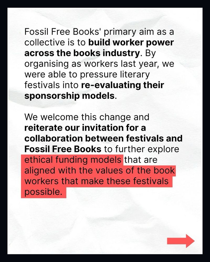 Fossil Free Books' primary aim as a collective is to build worker power across the books industry. By organising as workers last year, we were able to pressure literary festivals into re-evaluating their sponsorship models.

We welcome this change and reiterate our invitation for a collaboration between festivals and Fossil Free Books to further explore ethical funding models that are aligned with the values of the book workers that make these festivals possible.
