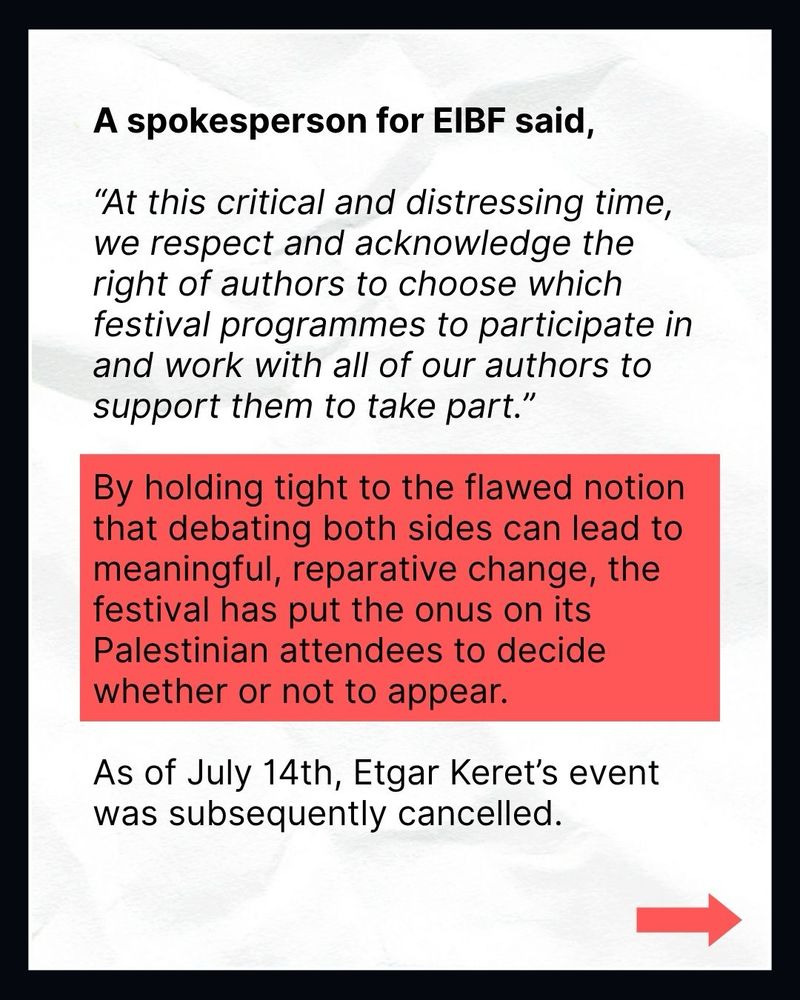 A spokesperson for EIBF said,
"At this critical and distressing time, we respect and acknowledge the right of authors to choose which festival programmes to participate in and work with all of our authors to support them to take part."

By holding tight to the flawed notion that debating both sides can lead to meaningful, reparative change, the festival has put the onus on its Palestinian attendees to decide whether or not to appear.

As of July 14th, Etgar Keret's event was subsequently cancelled.