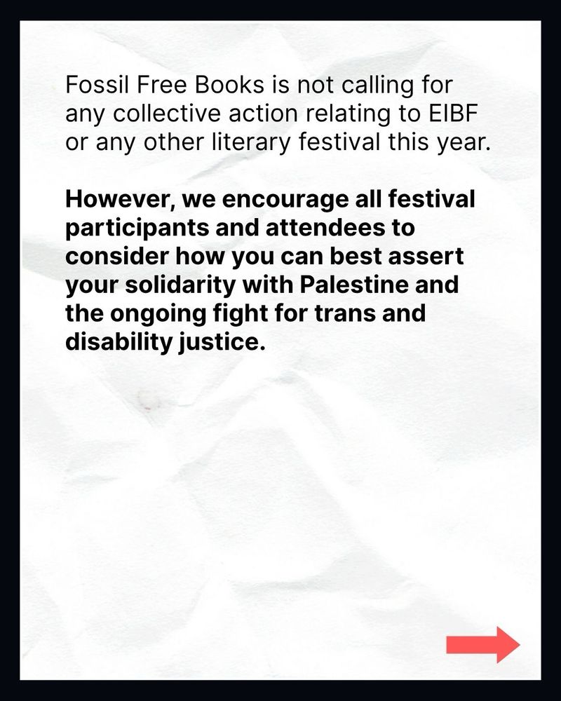 Fossil Free Books is not calling for any collective action relating to EIBF or any other literary festival this year.

However, we encourage all festival participants and attendees to consider how you can best assert your solidarity with Palestine and the ongoing fight for trans and disability justice.