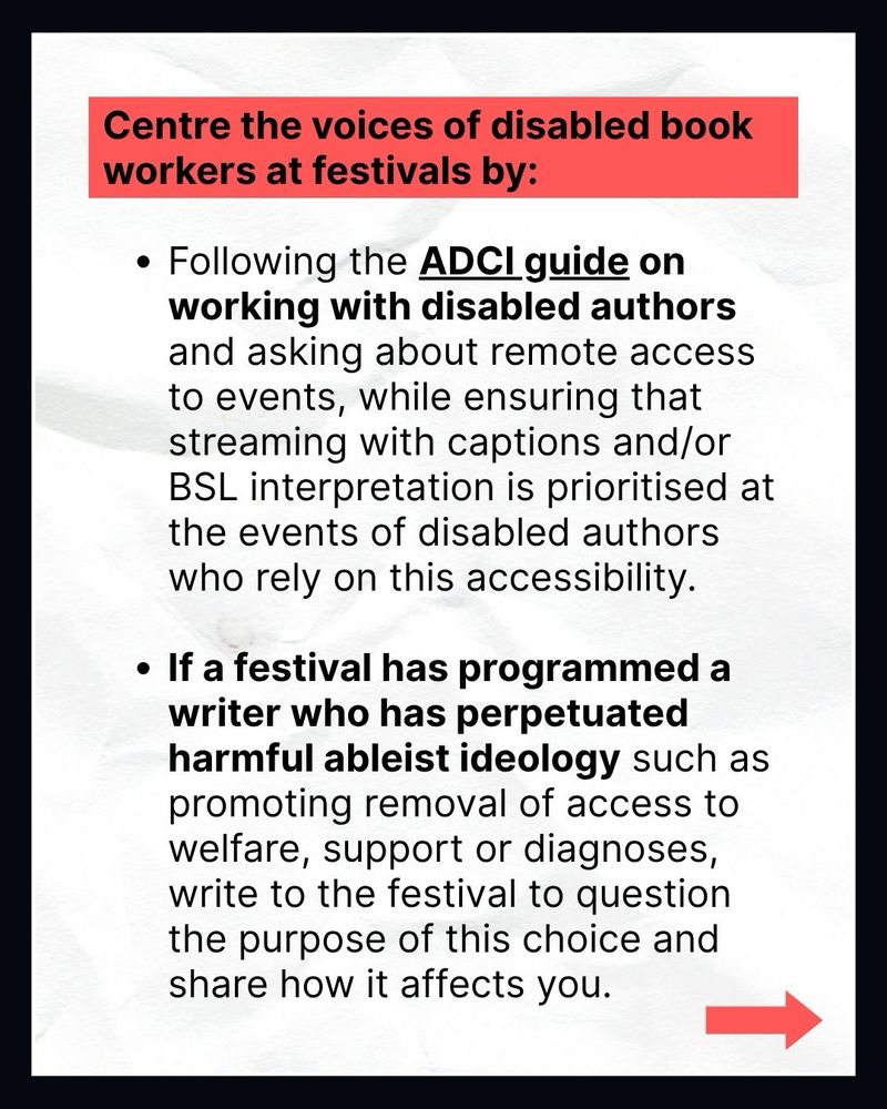 Centre the voices of disabled book workers at festivals by:

• Following the ADCI guide on working with disabled authors and asking about remote access to events, while ensuring that streaming with captions and/or BSL interpretation is prioritised at the events of disabled authors who rely on this accessibility.
• If a festival has programmed a writer who has perpetuated harmful ableist ideology such as promoting removal of access to welfare, support or diagnoses, write to the festival to question the purpose of this choice and share how it affects you.
