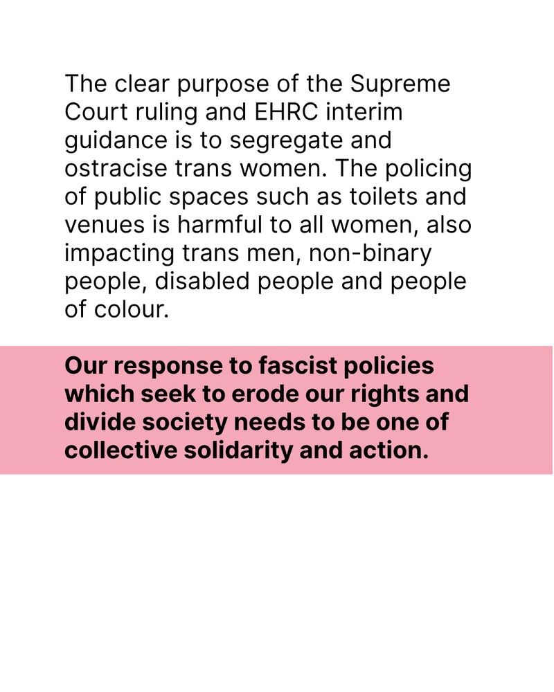 Black text on white and pink background: The clear purpose of the Supreme Court ruling and EHRC interim guidance is to segregate and ostracise trans women. The policing of public spaces such as toilets and venues is harmful to all women, also impacting trans men, non-binary people, disabled people and people of colour. 

Our response to fascist policies which seek to erode our rights and divide society needs to be one of collective solidarity and action.
