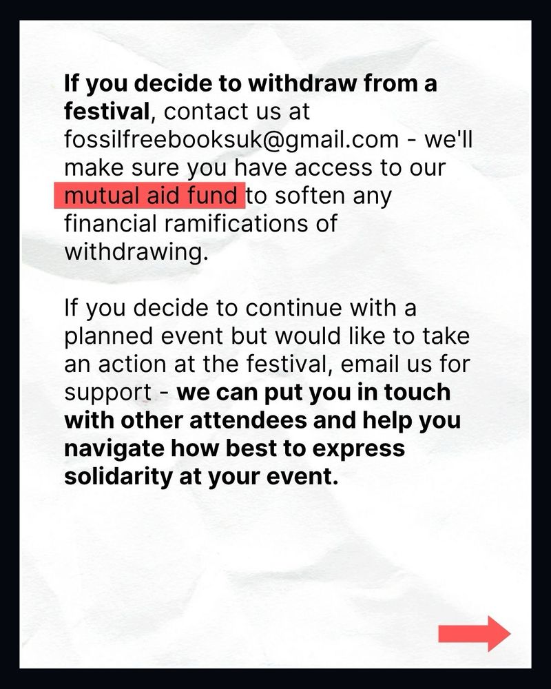 If you decide to withdraw from a festival, contact us at fossilfreebooksuk@gmail.com - we'll make sure you have access to our mutual aid fund to soften any financial ramifications of withdrawing.

If you decide to continue with a planned event but would like to take an action at the festival, email us for support - we can put you in touch with other attendees and help you navigate how best to express solidarity at your event.