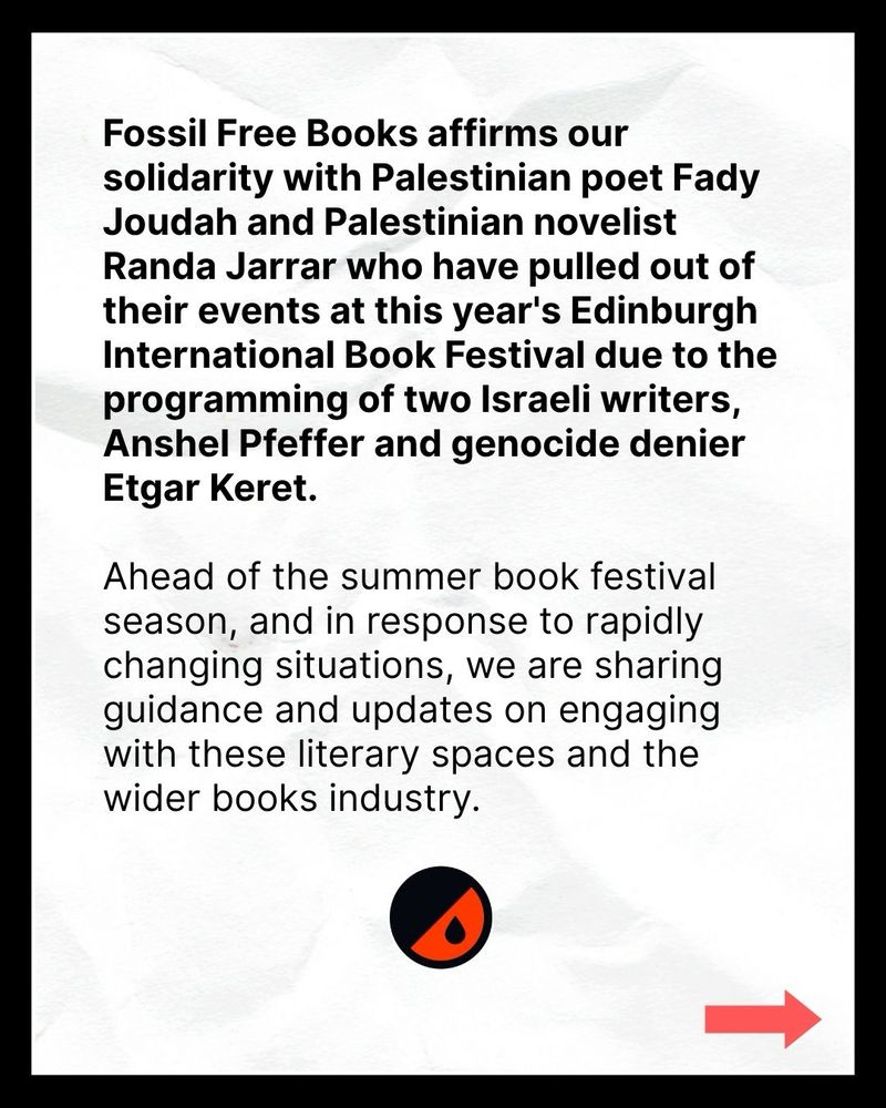 Fossil Free Books affirms our solidarity with Palestinian poet Fady Joudah and Palestinian novelist Randa Jarrar who have pulled out of their events at this year's Edinburgh International Book Festival due to the programming of two Israeli writers, Anshel Pfeffer and genocide denier Etgar Keret.

Ahead of the summer book festival season, and in response to rapidly changing situations, we are sharing guidance and updates on engaging with these literary spaces and the wider books industry.