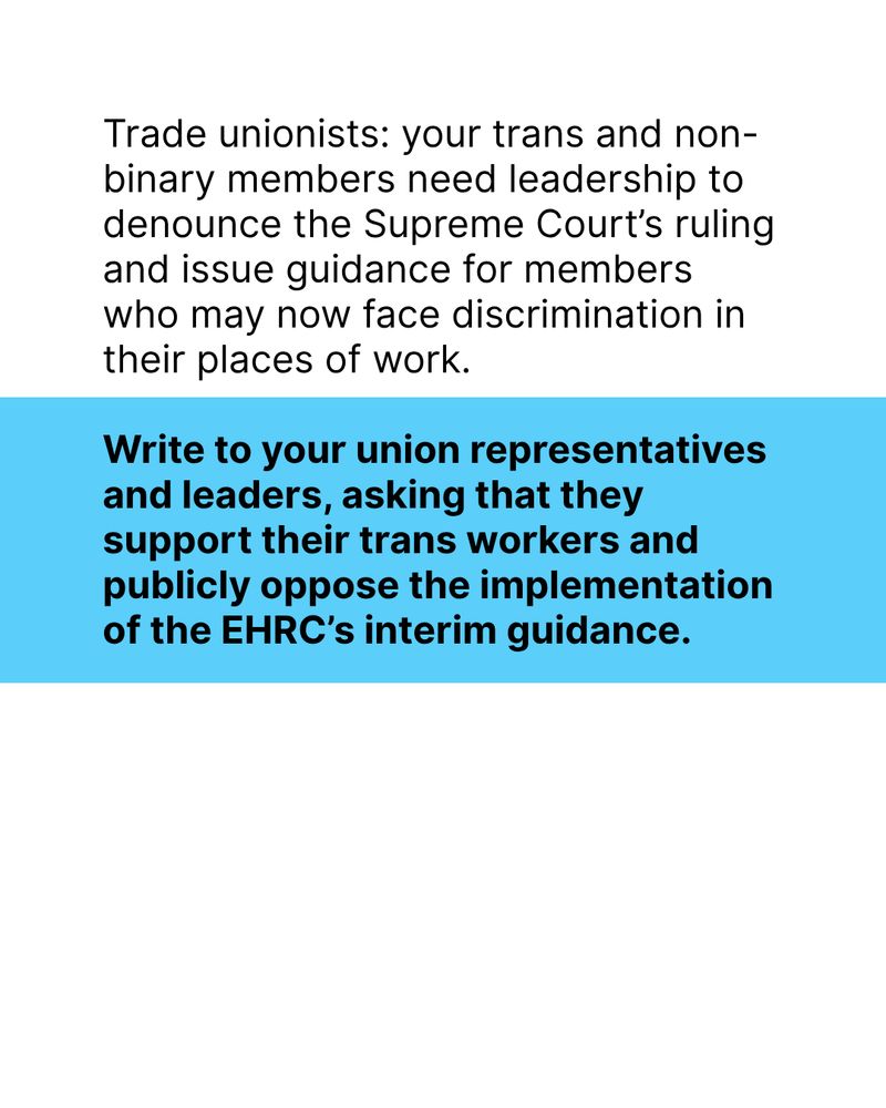 Black text on both white and blue background: Trade unionists: your trans and non-binary members need leadership to denounce the Supreme Court’s ruling and issue guidance for members who may now face discrimination in their places of work.

Write to your union representatives and leaders, asking that they support their trans workers and publicly oppose the implementation of the EHRC’s interim guidance.
