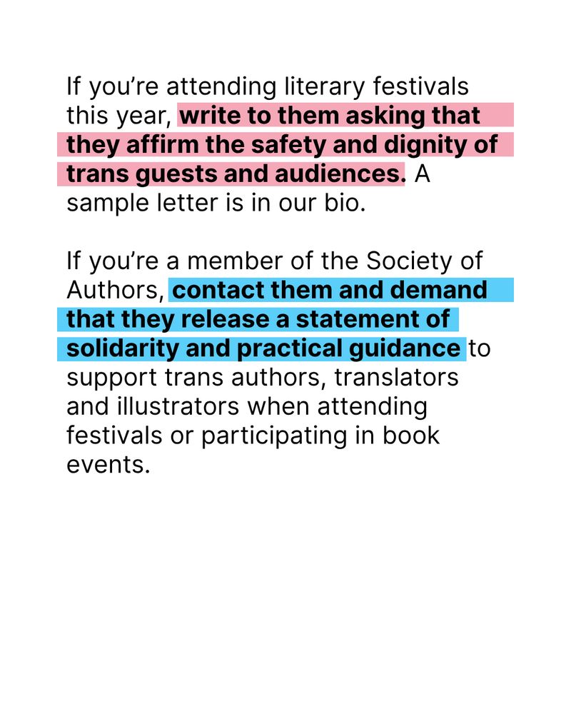 Black text on white background with elements highlighted: If you’re attending literary festivals this year, write to them asking that they affirm the safety and dignity of trans guests and audiences. A sample letter is in our bio.

If you’re a member of the Society of Authors, contact them and demand that they release a statement of solidarity and practical guidance to support trans authors, translators and illustrators when attending festivals or participating in book events.
