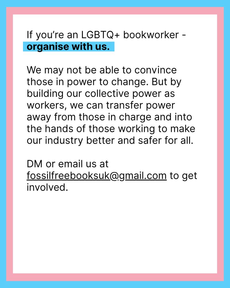 Black text on white background: If you’re an LGBTQ+ bookworker - organise with us.

We may not be able to convince those in power to change. But by building our collective power as workers, we can transfer power away from those in charge and into the hands of those working to make our industry better and safer for all.

DM or email us at fossilfreebooksuk@gmail.com to get involved.
