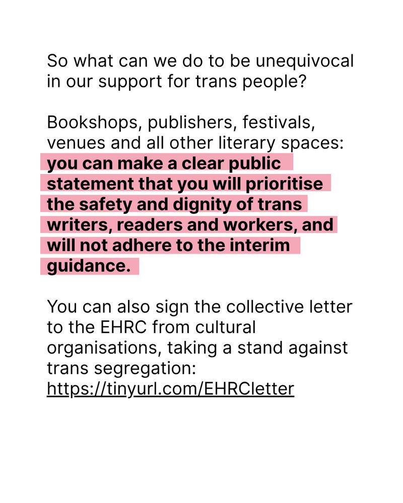 Black text on white background: So what can we do to be unequivocal in our support for trans people?

Bookshops, publishers, festivals, venues and all other literary spaces: you can make a clear public statement that you will prioritise the safety and dignity of trans writers, readers and workers, and will not adhere to the interim guidance.

You can also sign the collective letter to the EHRC from cultural organisations, taking a stand against trans segregation: https://tinyurl.com/EHRCletter
