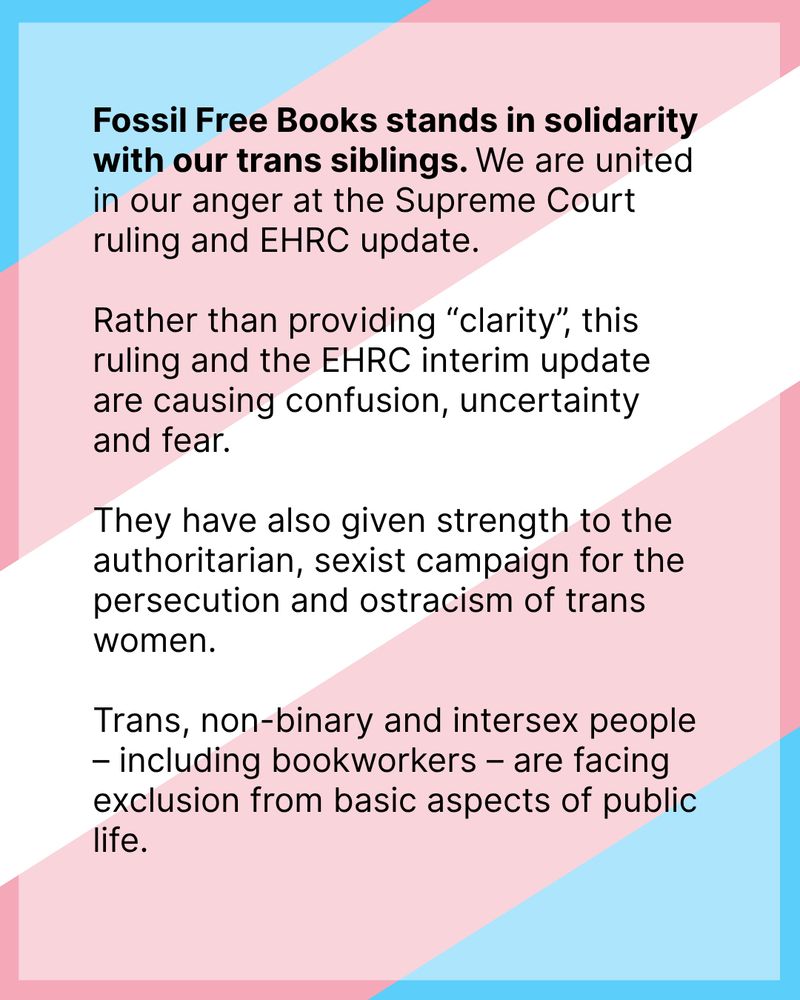 Black text on background of Trans Solidarity Flag: Fossil Free Books stands in solidarity with our trans siblings. We are united in our anger at the Supreme Court ruling and EHRC update.

Rather than providing “clarity”, this ruling and the EHRC interim update are causing confusion, uncertainty and fear. 

They have also given strength to the authoritarian, sexist campaign for the persecution and ostracism of trans women. 

Trans, non-binary and intersex people – including bookworkers – are facing exclusion from basic aspects of public life.
