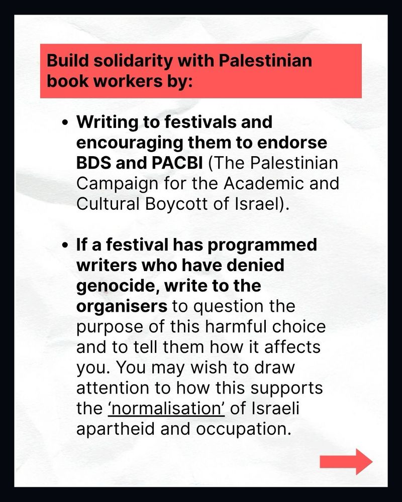 Build solidarity with Palestinian book workers by:

• Writing to festivals and encouraging them to endorse BDS and PACBI (The Palestinian Campaign for the Academic and Cultural Boycott of Israel).
• If a festival has programmed writers who have denied genocide, write to the organisers to question the purpose of this harmful choice and to tell them how it affects you. You may wish to draw attention to how this supports the 'normalisation' of Israeli apartheid and occupation.