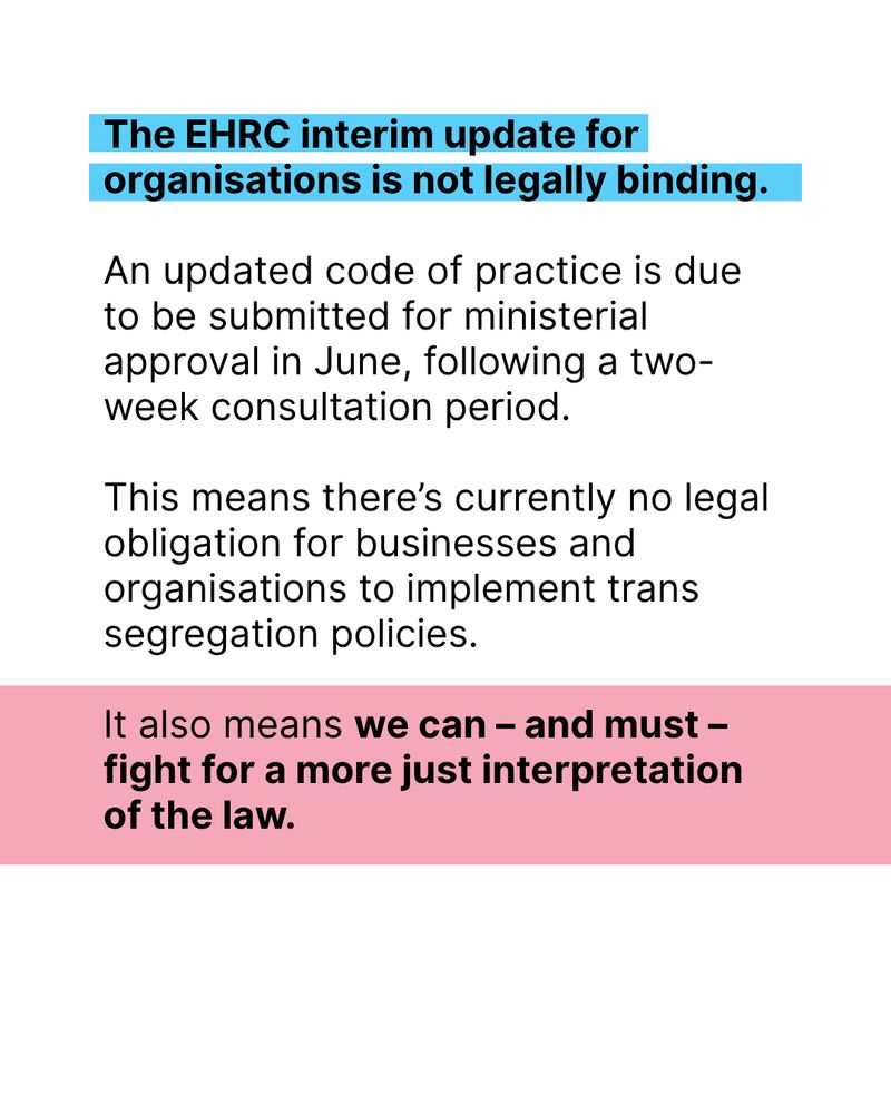 Black text on background of Trans Solidarity Flag: The EHRC interim update for organisations is not legally binding. An updated code of practice is due to be submitted for ministerial approval in June, following a two-week consultation period.

This means there’s currently no legal obligation for businesses and organisations to implement trans segregation policies.

It also means we can – and must – fight for a more just interpretation of the law.
