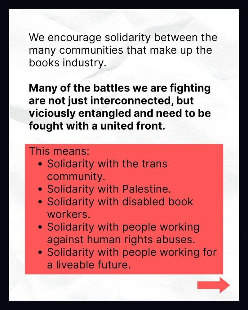 We encourage solidarity between the many communities that make up the books industry.

Many of the battles we are fighting are not just interconnected, but viciously entangled and need to be fought with a united front.

This means:
• Solidarity with the trans community.
• Solidarity with Palestine.
• Solidarity with disabled book workers.
• Solidarity with people working against human rights abuses.
• Solidarity with people working for a liveable future.