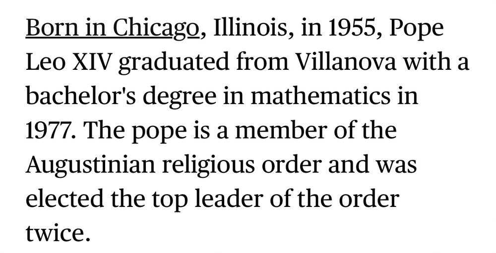Born in Chicago, Illinois, in 1955, Pope Leo XIV graduated from Villanova with a bachelor's degree in mathematics in 1977. The pope is a member of the Augustinian religious order and was elected the top leader of the order twice.