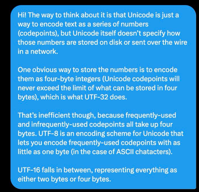 Hi! The way to think about it is that Unicode is just a way to encode text as a series of numbers (codepoints), but Unicode itself doesn’t specify how those numbers are stored on disk or sent over the wire in a network.

One obvious way to store the numbers is to encode them as four-byte integers (Unicode codepoints will never exceed the limit of what can be stored in four bytes), which is what UTF-32 does.

That’s inefficient though, because frequently-used and infrequently-used codepoints all take up four bytes. UTF-8 is an encoding scheme for Unicode that lets you encode frequently-used codepoints with as little as one byte (in the case of ASCII chatacters).

UTF-16 falls in between, representing everything as either two bytes or four bytes.