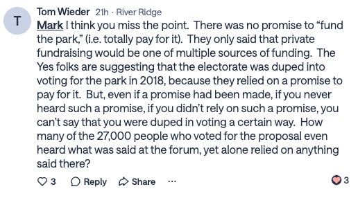 Tom Wieder
21h
·
River Ridge
Mark
 I think you miss the point.  There was no promise to “fund the park,” (i.e. totally pay for it).  They only said that private fundraising would be one of multiple sources of funding.  The Yes folks are suggesting that the electorate was duped into voting for the park in 2018, because they relied on a promise to pay for it.  But, even if a promise had been made, if you never heard such a promise, if you didn’t rely on such a promise, you can’t say that you were duped in voting a certain way.  How many of the 27,000 people who voted for the proposal even heard what was said at the forum, yet alone relied on anything said there?