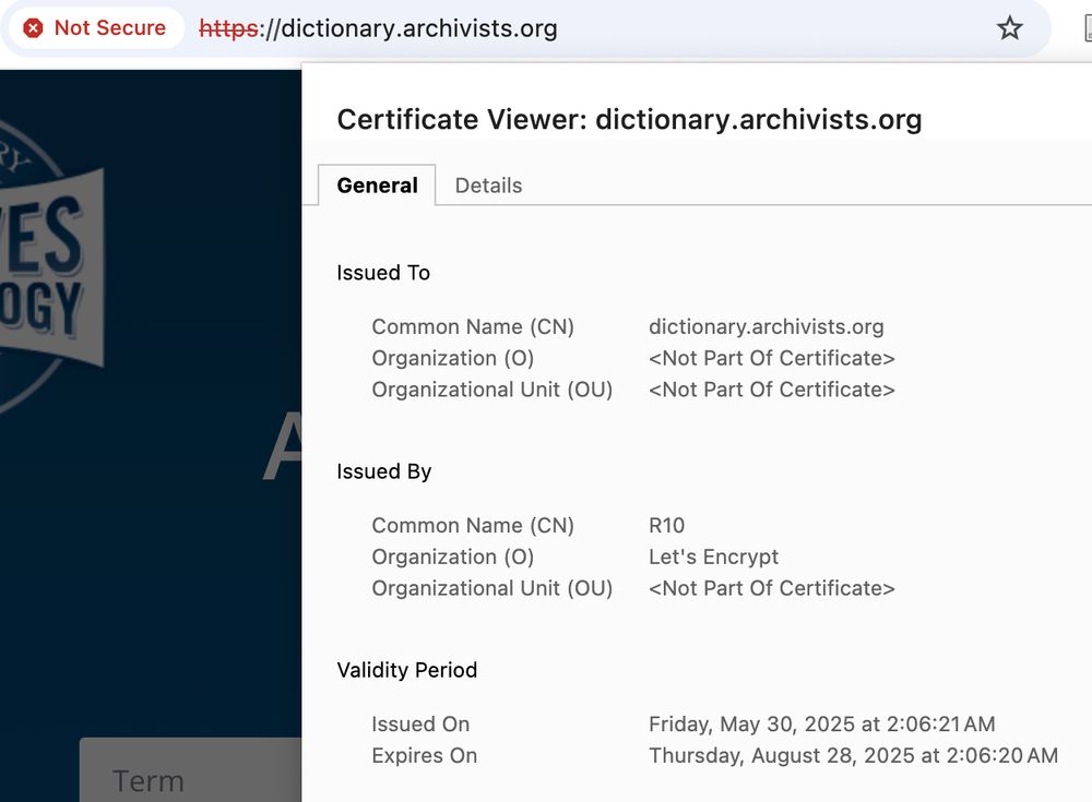 Not Secure https://dictionary.archivists.org Certificate Viewer: dictionary.archivists.org General Details Issued To Common Name (CN) dictionary.archivists.org Organization (0) Organizational Unit (OU) Issued By Common Name (CN) R10 Organization (0) Let's Encrypt Organizational Unit (OU) Validity Period Issued On Friday, May 30, 2025 at 2:06:21 AM Expires On Thursday, August 28, 2025 at 2:06:20 AM