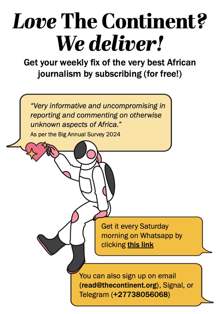 Love The Continent?
We deliver!

Get your weekly fix of the very best African
journalism by subscribing (for free!)

"Very informative and uncompromising in
reporting and commenting on otherwise
unknown aspects of Africa."
As per the Big Annual Survey 2024

Get it every Saturday
morning on Whatsapp by
clicking this link:
In brackets, URL follows: 
[https://api.whatsapp.com/send/?phone=27738056068&text=Subscribe&type=phone_number&app_absent=0]

Email (read@thecontinent.org)

Signal or Telegram: (+27738056068)
